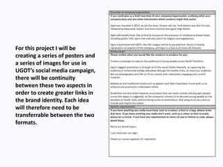 For this project I will be
creating a series of posters and
a series of images for use in
UGOT’s social media campaign,
there will be continuity
between these two aspects in
order to create greater links in
the brand identity. Each idea
will therefore need to be
transferrable between the two
formats.
 