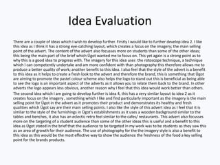 Idea Evaluation
There are a couple of ideas which I wish to develop further. Firstly I would like to further develop idea 2. I like
this idea as I think it has a strong eye-catching layout, which creates a focus on the imagery; the main selling
point of the advert. The content of the advert also focusses more on students than some of the other ideas;
this being the main part of the brief which Ügot wanted me to focus on. This yet again is a strong point as to
why this is a good idea to progress with. The imagery for this idea uses the rotoscope technique, a technique
which I can competently undertake and am more confident with than photography this therefore allows me to
produce a better quality of work; another benefit to this idea. I also feel that the style of the advert is a benefit
to this idea as it helps to create a fresh look to the advert and therefore the brand, this is something that Ügot
are aiming to promote the pastel colour scheme also helps the logo to stand out this is beneficial as being able
to see the logo is an important aspect of the adverts as it allows you to relate them back to the brand. In other
adverts the logo appears less obvious, another reason why I feel that this idea would work better than others.
The second idea which I am going to develop further is idea 4, this has a very similar layout to idea 2 as it
creates focus on the imagery , something which I like and find particularly important as the imagery is the main
selling point for Ügot in the advert as it promotes their product and demonstrates its healthy and fresh
qualities which Ügot say are their main selling points. I also like the style of this advert idea as I feel that it is
similar to the style of the furnishings in Ügot's establishments as it uses a wooden background similar to the
tables and benches, it also has an eclectic retro feel similar to the cafes/ restaurants. This advert also focusses
more on the targeting of a student audience than some of the other ideas this is useful and a benefit to this
idea as Ügot stated in the brief that the audience to be targeted in my work was to be students as they saw this
as an area of growth for their audience. The use of photography for the the imagery style is also a benefit to
this idea as this would be the most effective way to show the audience the freshness of the food a key selling
point for the brands products.
 