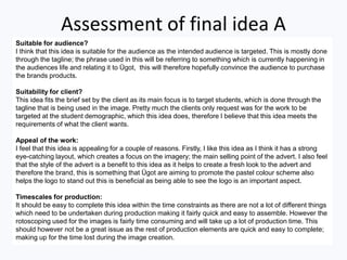 Assessment of final idea A
Suitable for audience?
I think that this idea is suitable for the audience as the intended audience is targeted. This is mostly done
through the tagline; the phrase used in this will be referring to something which is currently happening in
the audiences life and relating it to Ügot, this will therefore hopefully convince the audience to purchase
the brands products.
Suitability for client?
This idea fits the brief set by the client as its main focus is to target students, which is done through the
tagline that is being used in the image. Pretty much the clients only request was for the work to be
targeted at the student demographic, which this idea does, therefore I believe that this idea meets the
requirements of what the client wants.
Appeal of the work:
I feel that this idea is appealing for a couple of reasons. Firstly, I like this idea as I think it has a strong
eye-catching layout, which creates a focus on the imagery; the main selling point of the advert. I also feel
that the style of the advert is a benefit to this idea as it helps to create a fresh look to the advert and
therefore the brand, this is something that Ügot are aiming to promote the pastel colour scheme also
helps the logo to stand out this is beneficial as being able to see the logo is an important aspect.
Timescales for production:
It should be easy to complete this idea within the time constraints as there are not a lot of different things
which need to be undertaken during production making it fairly quick and easy to assemble. However the
rotoscoping used for the images is fairly time consuming and will take up a lot of production time. This
should however not be a great issue as the rest of production elements are quick and easy to complete;
making up for the time lost during the image creation.
 