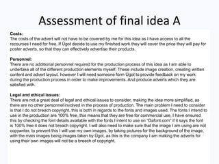 Assessment of final idea A
Costs:
The costs of the advert will not have to be covered by me for this idea as I have access to all the
recourses I need for free. If Ügot decide to use my finished work they will cover the price they will pay for
poster adverts, so that they can effectively advertise their products.
Personnel:
There are no additional personnel required for the production process of this idea as I am able to
undertake all of the different production elements myself. These include image creation, creating written
content and advert layout. however I will need someone form Ügot to provide feedback on my work
during the production process in order to make improvements. And produce adverts which they are
satisfied with.
Legal and ethical issues:
There are not a great deal of legal and ethical issues to consider, making the idea more simplified, as
there are no other personnel involved in the process of production. The main problem I need to consider
is that I do not breach copyright, this is both in regards to the fonts and images used. The fonts I intend to
use in the production are 100% free, this means that they are free for commercial use, I have ensured
this by checking the font details available with the fonts I intent to use on “Dafont.com” if it says the font
is 100% free it does not breach copyright. I will also need to make sure that the image I am using are not
copywriter, to prevent this I will use my own images, by taking pictures for the background of the image,
with the main images being images taken by Ügot, as this is the company I am making the adverts for
using their own images will not be a breach of copyright.
 