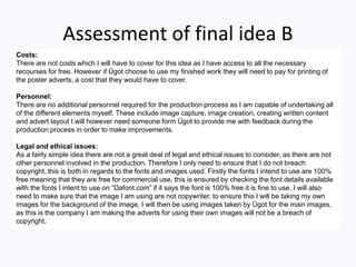 Assessment of final idea B
Costs:
There are not costs which I will have to cover for this idea as I have access to all the necessary
recourses for free. However if Ügot choose to use my finished work they will need to pay for printing of
the poster adverts; a cost that they would have to cover.
Personnel:
There are no additional personnel required for the production process as I am capable of undertaking all
of the different elements myself. These include image capture, image creation, creating written content
and advert layout I will however need someone form Ügot to provide me with feedback during the
production process in order to make improvements.
Legal and ethical issues:
As a fairly simple idea there are not a great deal of legal and ethical issues to consider, as there are not
other personnel involved in the production. Therefore I only need to ensure that I do not breach
copyright, this is both in regards to the fonts and images used. Firstly the fonts I intend to use are 100%
free meaning that they are free for commercial use, this is ensured by checking the font details available
with the fonts I intent to use on “Dafont.com” if it says the font is 100% free it is fine to use. I will also
need to make sure that the image I am using are not copywriter, to ensure this I will be taking my own
images for the background of the image, I will then be using images taken by Ügot for the main images,
as this is the company I am making the adverts for using their own images will not be a breach of
copyright.
 