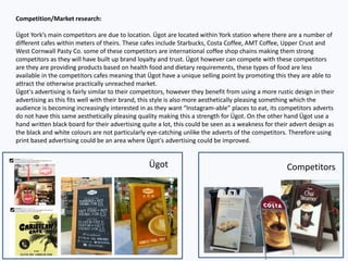 Competition/Market research:
Ügot York’s main competitors are due to location. Ügot are located within York station where there are a number of
different cafes within meters of theirs. These cafes include Starbucks, Costa Coffee, AMT Coffee, Upper Crust and
West Cornwall Pasty Co. some of these competitors are international coffee shop chains making them strong
competitors as they will have built up brand loyalty and trust. Ügot however can compete with these competitors
are they are providing products based on health food and dietary requirements, these types of food are less
available in the competitors cafes meaning that Ügot have a unique selling point by promoting this they are able to
attract the otherwise practically unreached market.
Ügot's advertising is fairly similar to their competitors, however they benefit from using a more rustic design in their
advertising as this fits well with their brand, this style is also more aesthetically pleasing something which the
audience is becoming increasingly interested in as they want “Instagram-able” places to eat, its competitors adverts
do not have this same aesthetically pleasing quality making this a strength for Ügot. On the other hand Ügot use a
hand written black board for their advertising quite a lot, this could be seen as a weakness for their advert design as
the black and white colours are not particularly eye-catching unlike the adverts of the competitors. Therefore using
print based advertising could be an area where Ügot's advertising could be improved.
Ügot Competitors
 