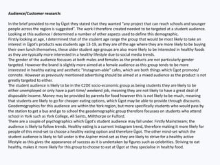 Audience/Customer research:
In the brief provided to me by Ügot they stated that they wanted “any project that can reach schools and younger
people across the region is suggested”. The work I therefore created needed to be targeted at a student audience.
Looking at this audience I determined a number of other aspects used to define this demographic.
Firstly looking at age, I determined that of the student age range the group that would be most likely to take an
interest in Ügot's products was students age 13-19, as they are of the age where they are more likely to be buying
their own lunch themselves, these older student age groups are also more likely to be interested in healthy foods
as they are typically more interested in a healthy lifestyle due to social media trends.
The gender of the audience focusses at both males and females as the products are not particularly gender
targeted. However the brand is slightly more aimed at a female audience as this group tends to be more
interested in healthy eating and aesthetic ”Instagram-able” cafes, which are both things which Ügot promote/
connote. However as previously mentioned advertising should be aimed at a mixed audience as the product is not
greatly targeted to either.
The student audience is likely to be in the C2DE socio-economic group as being students they are likely to be
either unemployed or only have a part-time/ weekend job, meaning they are not likely to have a great deal of
disposable income. Money may be provided by parents for food however this is not likely to be much, meaning
that students are likely to go for cheaper eating options, which Ügot may be able to provide through discounts.
Geodemographics for this audience are within the York region, but more specifically students who would pass by
the station to get a bus and go to school the geodemographic group therefore focusses on students who attend
school in York such as York College, All Saints, Millthorpe or Fulford.
There are a couple of psychographics which Ügot's student audience may fall under. Firstly Mainstream; the
audience is likely to follow trends. Healthy eating is a current Instagram trend, therefore making it more likely for
people of this mind-set to choose a healthy eating option and therefore Ügot. The other mind-set which the
student audience is likely to fall under is the Aspirer mind-set as they are likely to strive for a healthy active
lifestyle as this gives the appearance of success as it is undertaken by figures such as celebrities. Striving to eat
healthy, makes it more likely for this group to choose to eat at Ügot at they specialise in healthy food.
 