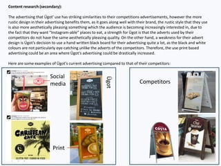 Content research (secondary):
The advertising that Ügot' use has striking similarities to their competitions advertisements, however the more
rustic design in their advertising benefits them, as it goes along well with their brand, the rustic style that they use
is also more aesthetically pleasing something which the audience is becoming increasingly interested in, due to
the fact that they want “Instagram-able” places to eat, a strength for Ügot is that the adverts used by their
competitors do not have the same aesthetically pleasing quality. On the other hand, a weakness for their advert
design is Ügot’s decision to use a hand written black board for their advertising quite a lot, as the black and white
colours are not particularly eye-catching unlike the adverts of the competitors. Therefore, the use print based
advertising could be an area where Ügot's advertising could be drastically increased.
Here are some examples of Ügot's current advertising compared to that of their competitors:
Competitors
Social
media
Print
Ügot
 