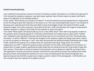 Content research (primary):
I also undertook some primary research in the form of asking a number of questions to a student focus group of 5.
From hearing the audiences responses I was able to gain a greater idea of how to layout my advert and how to
capture the attention of my intended audience.
Firstly I asked “What attracts you to look at an advert?” to this the whole focus group agreed that an image would
be the first thing to catch their attention in the advert as its “the most interesting thing to look at” one member of
the group also made the point that they were likely to look at the biggest thing in the advert first (this usually
being the image). From these responses I have determined that I shall centrally place the image to create greater
attention towards it, making it more likely for this audience to notice the advert.
I also asked ”What aspects would persuade you to try a new coffee shop?” there where two popular answers to
this question which the group agreed on. Firstly they said they'd be more likely to go to a place which “looked
cool” (relating to style and décor) they also said that they'd want to try somewhere new if the “food looks tasty
and pretty” as well as “different” I feel that the thoughts of the audience support the design style which I intend
to use for my adverts as they have a “cool” retro style and promote the attractive healthy food being sold in Ügot.
Finally I asked the focus group “As a student what are important/ interesting things which are currently
happening in your life?” I asked this question to gain inspiration for the topics of the taglines for the posters as I
wanted them to target students specifically through things they are doing and how this could relate to Ügot and
their services. There where a variety of answers to this question such as, going out/ night life, learning to drive,
UNI applications, festivals and concerts however I feel that the most stand out answer that related to the whole
group was Exams and studying this stood out to me as it was something which the whole demographic was
experiencing and was therefore a great way to target a greater number of this demographic. I will therefore use
this concept to base the majority of my taglines around.
 