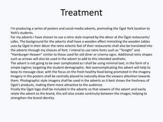 Treatment
I'm producing a series of posters and social media adverts, promoting the Ügot York location to
York’s students.
For my adverts I have chosen to use a retro style inspired by the décor at the Ügot restaurants/
cafes. The background for the adverts shall have a wooden effect mimicking the wooden tables
uses by Ügot in their décor the retro eclectic feel of their restaurants shall also be translated into
the adverts through my choices of font. I intend to use retro fonts such as “Tonight” and
“Hamburger Heaven” similar to those used for old diner or cinema signs. Additional retro shapes
such as arrows will also be used in the advert to add to this intended aesthetic.
The advert is not going to be over complicated as I shall be using minimal text, in the form of a
simple tagline; targeting the student demographic. Not overcomplicating the advert will help to
keep its message clear, with the focus on the fresh healthy food being promoted in the imagery.
Imagery in the posters shall be centrally placed to naturally draw the viewers attention towards
them. Photographic style imagery shall be used in the adverts as it best shows the freshness of
Ügot's products, making them more attractive to the audience.
Finally the Ügot logo shall be included in the adverts so that viewers of the advert and easily
relate the advert to the brand, this will also create continuity between the images; helping to
strengthen the brand identity.
 