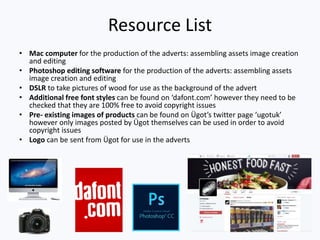 Resource List
• Mac computer for the production of the adverts: assembling assets image creation
and editing
• Photoshop editing software for the production of the adverts: assembling assets
image creation and editing
• DSLR to take pictures of wood for use as the background of the advert
• Additional free font styles can be found on ‘dafont.com’ however they need to be
checked that they are 100% free to avoid copyright issues
• Pre- existing images of products can be found on Ügot’s twitter page ‘ugotuk’
however only images posted by Ügot themselves can be used in order to avoid
copyright issues
• Logo can be sent from Ügot for use in the adverts
 