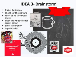 IDEA 3- Brainstorm
• Digital illustration
• Chalkboard background
• Focus on related music
events
• Black and white with red
accent colour
• Event information
• Logo included
Layout
 