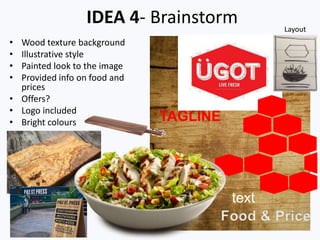 IDEA 4- Brainstorm
• Wood texture background
• Illustrative style
• Painted look to the image
• Provided info on food and
prices
• Offers?
• Logo included
• Bright colours TAGLINE
Food & Price
text
Layout
 