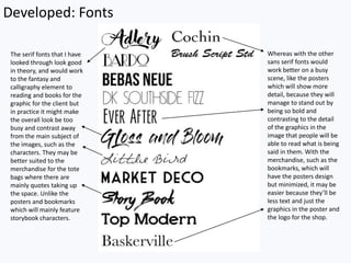 Developed: Fonts
The serif fonts that I have
looked through look good
in theory, and would work
to the fantasy and
calligraphy element to
reading and books for the
graphic for the client but
in practice it might make
the overall look be too
busy and contrast away
from the main subject of
the images, such as the
characters. They may be
better suited to the
merchandise for the tote
bags where there are
mainly quotes taking up
the space. Unlike the
posters and bookmarks
which will mainly feature
storybook characters.
Whereas with the other
sans serif fonts would
work better on a busy
scene, like the posters
which will show more
detail, because they will
manage to stand out by
being so bold and
contrasting to the detail
of the graphics in the
image that people will be
able to read what is being
said in them. With the
merchandise, such as the
bookmarks, which will
have the posters design
but minimized, it may be
easier because they’ll be
less text and just the
graphics in the poster and
the logo for the shop.
 