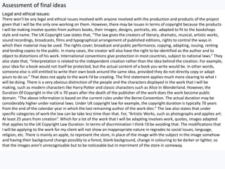 Assessment of final ideas
Legal and ethical issues:
There won’t be any legal and ethical issues involved with anyone involved with the production and products of the project
given that I will be the only one working on them. However, there may be issues in terms of copyright because the products
I will be making involve quotes from authors books, their images, designs, portraits, etc. adapted to fit to the bookshops
style and name. The UK Copyright Law states that, “The law gives the creators of literary, dramatic, musical, artistic works,
sound recordings, broadcasts, films and typographical arrangement of published editions, rights to control the ways in
which their material may be used. The rights cover; broadcast and public performance, copying, adapting, issuing, renting
and lending copies to the public. In many cases, the creator will also have the right to be identified as the author and to
object to distortions of his work. International conventions give protection in most countries, subject to national laws.” They
also state that, “Interpretation is related to the independent creation rather than the idea behind the creation. For example,
your idea for a book would not itself be protected, but the actual content of a book you write would be. In other words,
someone else is still entitled to write their own book around the same idea, provided they do not directly copy or adapt
yours to do so.” That does not apply to the work I’d be creating. The first statement applies much more clearing to what I
will be doing. There is a very obvious distinction of the people and the characters displayed in the work that I will be
making, such as modern characters like Harry Potter and classic characters such as Alice In Wonderland. However, the
Duration Of Copyright in the UK is 70 years after the death of the publisher of the work does the work become public
domain. “The above information is based on the current rules under the Berne Convention. The actual duration may be
considerably higher under national laws. Under UK copyright law for example, the copyright duration is typically 70 years
from the end of the calendar year in which the last remaining author of the work dies.” The law also states that under
specific categories of work the law can be take less time than that. For, “Artistic Works, such as photographs and applies art:
At least 25 years from creation”. Which for a lot of the work that I will be adapting involves work, quotes, images adapted
that applies to the UK Copyright Law Duration. In terms of discrimination I think I’d be avoiding that. The modifications that
I will be applying to the work for my client will not show an inappropriate nature in regrades to social issues, language,
religion, etc. There is mainly an apple, to represent the store, in place of the image with the subject in the image somehow
and having their background change possibly to a forest, blank background, change in colouring to be darker or lighter, so
that the images aren’t unrecognisable but to be noticeable but in merriment of the store in someway.
 