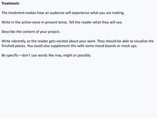 Treatment:
The treatment evokes how an audience will experience what you are making.
Write in the active-voice in present tense. Tell the reader what they will see.
Describe the content of your project.
Write vibrantly, so the reader gets excited about your work. They should be able to visualise the
finished pieces. You could also supplement this with some mood boards or mock ups.
Be specific—don’t use words like may, might or possibly.
 