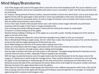 Mind Maps/Brainstorms
- A lot of the designs will consist of the apple which is from the name of the bookshop itself. This can be related to a lot
of storybook characters and can be manipulated with others to put a somewhat ‘in joke’ with the shop and what they
are promoting.
- For instance, having portraits of famous authors, classical novelists to stick to the clients brief, such as Jane Austen and
Agatha Christie with the gold apple in their portrait in some way (preferably in their hand, will need to find the
appropriate portraits to manipulate them). As well as images of scientists such as Einstein and Froude to promote that
they are selling science books as well as fiction.
- To tie in their want of both child and adult fiction sales I will need to create images with both very well known
characters with the apple in their hand, or image somewhere else.
- Such as having Snow white holding the apple in shock with her hand up the viewer to create depth.
- A moomin in a forest finding one of the apples.
- Sherlock Holmes holding or finding one of the apples on a case with a quote. Possibly changing one of the words to
apple or the title of the shop.
- Harry Potter chasing one instead of a snitch (will have copyright issues, better to only use in practice)
- Alice in Wonderland finding an apple saying, ‘Eat me’ rather than a cake. Also having the scene of her and the Cheshire
cat by his tree with the apples growing out of that particular tree.
- Oscar Wilde holding one with one of his quotes about reading next to him.
- Quotes are a key feature with the images, particularly with the ones with scientists and authors in them to show
further their true opinions, through quotes, about reading and knowledge.
- How the logo or location will come up on the poster is still unknown. The apples being held by the characters are too
small the have the name on them. Especially if they’re needed to be noticeable.
- With the logo, to potential business card, the apple needs to be the main focal point to tie the shops name to the
imagery. It’s obvious but it works to get the message across. There could be alterations in many forms, such as having
the apple on the brand giving an interesting sign for the shop and business card because the information can be
fashioned around the back of the card because the branch allows there to be length for the phone number and email.
Whereas the back of the apple allows there to be the address.
- Other ideas for the logo include simple designs but allow there to be a different perspective rather than a flat and 2D.
Such as having a bite out of the apple with bruising and shading to come through like on a real apple. Or having the
apple being held in someone hand (singular only).
 