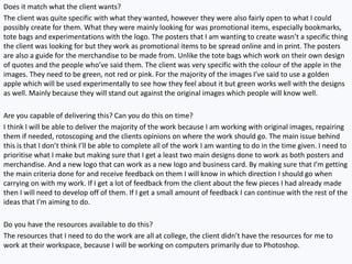Does it match what the client wants?
The client was quite specific with what they wanted, however they were also fairly open to what I could
possibly create for them. What they were mainly looking for was promotional items, especially bookmarks,
tote bags and experimentations with the logo. The posters that I am wanting to create wasn’t a specific thing
the client was looking for but they work as promotional items to be spread online and in print. The posters
are also a guide for the merchandise to be made from. Unlike the tote bags which work on their own design
of quotes and the people who’ve said them. The client was very specific with the colour of the apple in the
images. They need to be green, not red or pink. For the majority of the images I’ve said to use a golden
apple which will be used experimentally to see how they feel about it but green works well with the designs
as well. Mainly because they will stand out against the original images which people will know well.
Are you capable of delivering this? Can you do this on time?
I think I will be able to deliver the majority of the work because I am working with original images, repairing
them if needed, rotoscoping and the clients opinions on where the work should go. The main issue behind
this is that I don’t think I’ll be able to complete all of the work I am wanting to do in the time given. I need to
prioritise what I make but making sure that I get a least two main designs done to work as both posters and
merchandise. And a new logo that can work as a new logo and business card. By making sure that I’m getting
the main criteria done for and receive feedback on them I will know in which direction I should go when
carrying on with my work. If I get a lot of feedback from the client about the few pieces I had already made
then I will need to develop off of them. If I get a small amount of feedback I can continue with the rest of the
ideas that I’m aiming to do.
Do you have the resources available to do this?
The resources that I need to do the work are all at college, the client didn’t have the resources for me to
work at their workspace, because I will be working on computers primarily due to Photoshop.
 