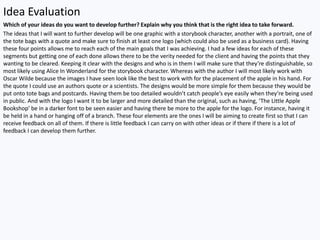 Idea Evaluation
Which of your ideas do you want to develop further? Explain why you think that is the right idea to take forward.
The ideas that I will want to further develop will be one graphic with a storybook character, another with a portrait, one of
the tote bags with a quote and make sure to finish at least one logo (which could also be used as a business card). Having
these four points allows me to reach each of the main goals that I was achieving. I had a few ideas for each of these
segments but getting one of each done allows there to be the verity needed for the client and having the points that they
wanting to be cleared. Keeping it clear with the designs and who is in them I will make sure that they’re distinguishable, so
most likely using Alice In Wonderland for the storybook character. Whereas with the author I will most likely work with
Oscar Wilde because the images I have seen look like the best to work with for the placement of the apple in his hand. For
the quote I could use an authors quote or a scientists. The designs would be more simple for them because they would be
put onto tote bags and postcards. Having them be too detailed wouldn’t catch people’s eye easily when they’re being used
in public. And with the logo I want it to be larger and more detailed than the original, such as having, ‘The Little Apple
Bookshop’ be in a darker font to be seen easier and having there be more to the apple for the logo. For instance, having it
be held in a hand or hanging off of a branch. These four elements are the ones I will be aiming to create first so that I can
receive feedback on all of them. If there is little feedback I can carry on with other ideas or if there if there is a lot of
feedback I can develop them further.
 