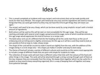 Idea 5
• This is aimed completely at students with easy recipe’s and instructions that can be made quickly and
easily for their busy lifestyle. The recipe’s will need to be very easy and the ingredients will need to include
things that they can easily get hold of as they may not have the time to get things they will never use
again.
• The recipe’s will need to be very cheap, which can be done easily by using simplistic recipe’s with a limited
amount of ingredients.
• Bold colours will be used as this will be seen as more acceptable for this age range, they will be eye
catching and bright with several small images spread around the page, some of which could be comical as
this age range would appreciate this kind of humour on a recipe card.
• The bold colour and use of a different font for the heading will be the cards main focus as the use of
embossing and varnishing seems slightly unnecessary for this age as it will be a card they need to look at
very quickly to find an easy to make, cheap recipe.
• The shape of the card will be circular to make it stand out slightly from the rest, with the addition of the
images being in a circle shape also – this shape just makes it smaller and easy to store away.
• The theme of food will include a variety of different cultures and countries as this seems most appropriate
to include a range of different foods that are quick and simple for students to make.
• The collection of recipe cards will each have a different colour that links with the colours of the food and
other things in the image. The cards will all be attached through a string running through each of them at
the top, however they are removable from the string- this keeps them together which can be useful for a
student as they need to keep everything organized, this is a way of keeping them all together and away
from potential damage.
 