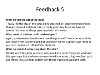 Feedback 5
What do you like about the idea?
I really like the idea of the cards being attached on piece of string running
through them all and think this is a really good idea. I also like how the
colours link to other things associated with that colour.
What areas of the idea could be developed?
Again, you have mentioned about how things wouldn’t work because of the
age range which is really good, but you haven’t given a specific age range all
you have mentioned is that it’s for students.
What do you find interesting about the idea?
I find it interesting how you have mentioned how some things will work with
this age range, but you have also mentioned how some things wouldn’t work
and I think this also helps explain why things would and wouldn’t work.
 