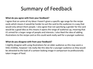 Summary of Feedback
What do you agree with from your feedback?
I agree that on some of my ideas I haven’t given a specific age range for the recipe
cards which means it would be harder to suit the card to the audience in a way that
would only attract them people. I also agree that not specifying a gender for the card
would be a good idea as this means it opens the range of audience up, meaning that
it’s aimed for a larger range of people and interests. I also liked the idea of adding
illustrations to the recipe card as this could work really well for a younger audience.
What do you disagree with from your feedback?
I slightly disagree with using illustrations for an older audience as this may seem a
little childlike, however I do really like this idea for a younger audience as they would
be attracted to the look of a cartoon looking image in comparison to professionally
taken images of food.
 