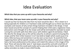 Idea Evaluation
Which idea that you came up with is your favourite and why?
Which idea, that your team came up with, is your favourite and why?
I would say that my favourite idea from my team would be idea 1. This is down to it
being especially for children as it had been really well thought out as there was lots of
examples and reasons of why certain things had been included in the design. It had
been based around the concept of a parent helping their child cook a vegetarian meal,
precautions were thought of as the recipe card will be laminated for example to avoid
ruining the card with spills that often occur with children aged 10 and below. I liked
the idea for the design also as this will be colourful, to attract a parent to buying this
recipe card for their child, however it isn’t too bold or bright which could cause it to
look a little too busy and sometimes it can be seen as too much. To avoid this from
happening there will be specific colours used within the colour scheme which makes it
look a lot more professional as the colours will match the colours in the image of the
food. There will also be little ‘post-it’ style boxes around the card with small bits of
text in them, I think this could work really well as you could write tips or health and
safety reminders to make it more child friendly.
 