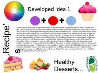 Developed Idea 1Recipe’
s
Healthy
Desserts…
I have selected the colours purple, red and blue as red and blue were very popular in the survey that we gave
out. I picked purple as this is commonly used on children’s recipe cards from doing some research in to them, I
also thought that these three colours together weren’t too harsh or too bright that could distract from the image
or the actual recipe. I would like to use shapes such as the slice of cake or the cupcake for the card as these are
very simple, yet recognizable as to what they actually are. They fit with the theme of desserts and the colours
actually match the kind of colour scheme I had chosen. We could have these type of images as the background
of the card but very faded so you can see a small outline under the text as this may have a really nice effect.
Everything will be vegetarian in order to stick to the brief and we would ensure that it is all nutritious and
healthy, but still looks very appetizing for the children that would be actually making them. We can think about
replacing the usual sugars with natural sweeteners such as fruit, or using both fruit and a small amount of sugar
to reduce the intake. I picked some fonts also that I feel would be suitable as these re very bold and clear,
meaning they are easy to read but are also really interesting for the main heading as it needs to be a font that
can easily grab attention from the audience.
 