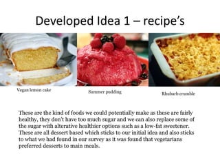 Developed Idea 1 – recipe’s
Vegan lemon cake Summer pudding Rhubarb crumble
These are the kind of foods we could potentially make as these are fairly
healthy, they don’t have too much sugar and we can also replace some of
the sugar with alterative healthier options such as a low-fat sweetener.
These are all dessert based which sticks to our initial idea and also sticks
to what we had found in our survey as it was found that vegetarians
preferred desserts to main meals.
 