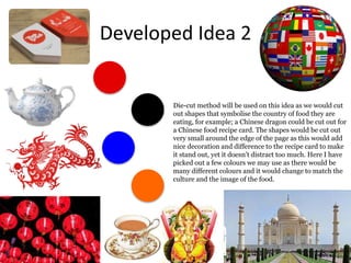 Developed Idea 2
Die-cut method will be used on this idea as we would cut
out shapes that symbolise the country of food they are
eating, for example; a Chinese dragon could be cut out for
a Chinese food recipe card. The shapes would be cut out
very small around the edge of the page as this would add
nice decoration and difference to the recipe card to make
it stand out, yet it doesn’t distract too much. Here I have
picked out a few colours we may use as there would be
many different colours and it would change to match the
culture and the image of the food.
 