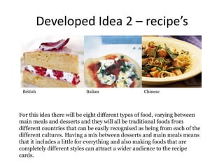 Developed Idea 2 – recipe’s
British Italian Chinese
For this idea there will be eight different types of food, varying between
main meals and desserts and they will all be traditional foods from
different countries that can be easily recognised as being from each of the
different cultures. Having a mix between desserts and main meals means
that it includes a little for everything and also making foods that are
completely different styles can attract a wider audience to the recipe
cards.
 