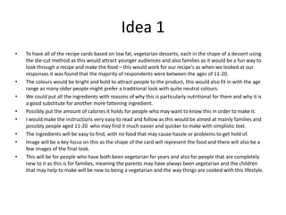 Idea 1
• To have all of the recipe cards based on low fat, vegetarian desserts, each in the shape of a dessert using
the die-cut method as this would attract younger audiences and also families as it would be a fun way to
look through a recipe and make the food – this would work for our recipe’s as when we looked at our
responses it was found that the majority of respondents were between the ages of 11-20.
• The colours would be bright and bold to attract people to the product, this would also fit in with the age
range as many older people might prefer a traditional look with quite neutral colours.
• We could put all the ingredients with reasons of why this is particularly nutritional for them and why it is
a good substitute for another more fattening ingredient.
• Possibly put the amount of calories it holds for people who may want to know this in order to make it.
• I would make the instructions very easy to read and follow as this would be aimed at mainly families and
possibly people aged 11-20 who may find it much easier and quicker to make with simplistic text.
• The ingredients will be easy to find, with no food that may cause hassle or problems to get hold of.
• Image will be a key focus on this as the shape of the card will represent the food and there will also be a
few images of the final look.
• This will be for people who have both been vegetarian for years and also for people that are completely
new to it as this is for families, meaning the parents may have always been vegetarian and the children
that may help to make will be new to being a vegetarian and the way things are cooked with this lifestyle.
 