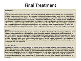 Final Treatment
Idea Treatment:
Theme:
For my idea I decided to design a collection of recipe cards that offer lots of different cultured foods from countries all over
the world. I have planned to have the card fairly plain with the background in either black or white, with the images and die-
cutting taking the main focus and also to assure that it doesn’t look to busy or too in your face as this can put a lot of people
off. This offers a wide range of foods as each card has a different style of food coming from a different country, this means that
it can appeal to a really wide range of people instead of cutting some groups of people out. The food will be fairly healthy, and
will be a mix of meals and desserts meaning it can appeal to a lot more people. I want to avoid a busy looking recipe card, and
want it to look quite simplistic and very professional looking with high quality images, showing the food in full detail. The
recipe’s will be traditional recipe’s from each country, with a vegetarian twist as some may have to be changed as necessary.
Audience:
The audience I am targeting for this idea are aged between 11-30. This includes a really wide range of ages and means I cannot
single out a particular gender and can’t make it too formal or informal, I am going to keep the text fairly simple in order to
keep it easy to follow and non complicated as this is something a lot of people can worry about when getting a recipe card as
many have too much text which can confuse. I am not targeting a specific gender with this idea, this means I will have to keep
the colour scheme and design unisex in order to appeal both genders. I feel that this idea can appeal to a lot of people due to
the amount of food that is on offer and also due to all of the different countries that the foods have come from as everyone
has different tastes, likes and dislikes.
Production Methods:
The production methods I am going to be doing for this idea will be die-cutting as I am going to be cutting out a variety of
different shapes around the edge of the card, that can be linked with the country the food is from. For example, I would use
the die-cut method to cut a dragon shape in the card for Chinese food. Or a teapot shape for British food as this is something
people commonly associate with the UK. The main heading naming the food will be embossed, as this helps to highlight the
name of the food and tells the audience straight away what the recipe card is offering. After looking at feedback I have also
decided to use recycled paper and to laminate the card as it would also be a good idea as this keeps them from damage in
some cases.
 