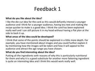 Feedback 1
What do you like about the idea?
I like the die-cut idea for the card as this would defiantly interest a younger
audience and I think for a younger audience, having less text and making the
recipe quicker to make is a good idea. I think the card has been explained
really well and I can still picture it in my head without having a flat plan at the
side to back it up.
What areas of the idea could be developed?
I think that some of the points should be explained in a little more depth. For
example, you have mentioned about images and you could further explain it
by mentioning how the images will be taken and how it will appeal to the
audience and attract the age range you have chosen.
What do you find interesting about the idea?
Putting all the ingredients with reasons of why this is particularly nutritional
for them and why it is a good substitute for another more fattening ingredient
is quite an interesting idea and I think this would work really well.
 