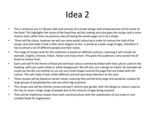 Idea 2
• This is aimed at just 11-30 year olds and consists of a simple design with embossed text of the name of
the food. This highlights the name of the food they will be cooking and also gives the recipe card a more
mature look, rather than my previous idea of having the whole page cut in to a shape.
• There will be colour, however we will use more pastel colouring in order to mature the look of the
recipe card and make it look a little more elegant as this is aimed at a wide range of ages, therefore it
has to attract a lot of different people and their tastes.
• The range of recipe cards for this collection is based on different cultures, meaning it will include for
example, English, Chinese, Indian, Italian and many more. This gives the audience a very varied mix of
foods to choose from.
• Each card will fit the theme of food and will have colours commonly linked with that culture used on the
heading, with just a plain black or white background. We will also use a design to match, for example we
could use the die-cut method to cut out very small shapes around the page that are linked with the
culture. This will make it look a little different and will also draw attention to the card.
• These recipes will be based on winter meals, meaning they will be fairly large and would be suitable for
large groups of people/parties and any other big occasions.
• This recipe card will be entirely unisex and won’t stick to one gender with the design or colours used as
this has to cover a large range of people due to the amount of ages being covered.
• They will be traditional recipes from each country/culture with the substitution of any meat or non-
suitable foods for vegetarians.
 