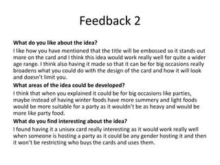 Feedback 2
What do you like about the idea?
I like how you have mentioned that the title will be embossed so it stands out
more on the card and I think this idea would work really well for quite a wider
age range. I think also having it made so that it can be for big occasions really
broadens what you could do with the design of the card and how it will look
and doesn’t limit you.
What areas of the idea could be developed?
I think that when you explained it could be for big occasions like parties,
maybe instead of having winter foods have more summery and light foods
would be more suitable for a party as it wouldn’t be as heavy and would be
more like party food.
What do you find interesting about the idea?
I found having it a unisex card really interesting as it would work really well
when someone is hosting a party as it could be any gender hosting it and then
it won’t be restricting who buys the cards and uses them.
 