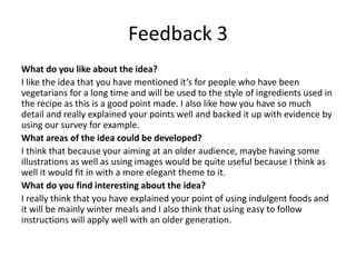 Feedback 3
What do you like about the idea?
I like the idea that you have mentioned it’s for people who have been
vegetarians for a long time and will be used to the style of ingredients used in
the recipe as this is a good point made. I also like how you have so much
detail and really explained your points well and backed it up with evidence by
using our survey for example.
What areas of the idea could be developed?
I think that because your aiming at an older audience, maybe having some
illustrations as well as using images would be quite useful because I think as
well it would fit in with a more elegant theme to it.
What do you find interesting about the idea?
I really think that you have explained your point of using indulgent foods and
it will be mainly winter meals and I also think that using easy to follow
instructions will apply well with an older generation.
 