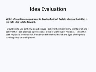 Idea Evaluation
Which of your ideas do you want to develop further? Explain why you think that is
the right idea to take forward.
I would like to use both my ideas because I believe they both fit my clients brief and I
believe that I can produce a professional piece of work out of my ideas. I think that
both my idea’s are colourful, friendly and they should catch the eyes of the public
scrolling away on their phones.
 