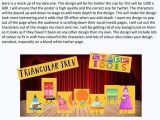 Here is a mock up of my idea one. This design will be for twitter the size for this will be 1200 x
600. I will ensure that the poster is high quality and the correct size for twitter. The characters
will be placed up and down to stage to add more depth to the design. This will make the design
look more interesting and it adds that 3D effect when you add depth. I want my design to pop
out of the page when the audience is scrolling down their social media pages. I will cut out the
characters out of the images my client sent me. I will be getting rid of any background on them
so it looks as if they haven't been on any other design then my own. The design will include lots
of colour to fit in with how colourful the characters and lots of colour also makes your design
standout, especially on a bland white twitter page.
 