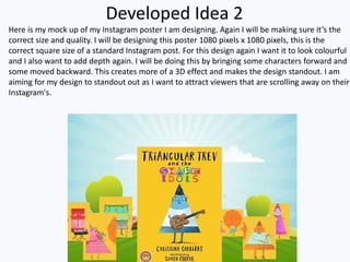 Developed Idea 2
Here is my mock up of my Instagram poster I am designing. Again I will be making sure it’s the
correct size and quality. I will be designing this poster 1080 pixels x 1080 pixels, this is the
correct square size of a standard Instagram post. For this design again I want it to look colourful
and I also want to add depth again. I will be doing this by bringing some characters forward and
some moved backward. This creates more of a 3D effect and makes the design standout. I am
aiming for my design to standout out as I want to attract viewers that are scrolling away on their
Instagram's.
 