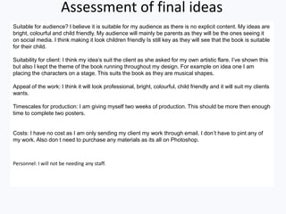 Assessment of final ideas
Suitable for audience? I believe it is suitable for my audience as there is no explicit content. My ideas are
bright, colourful and child friendly. My audience will mainly be parents as they will be the ones seeing it
on social media. I think making it look children friendly Is still key as they will see that the book is suitable
for their child.
Suitability for client: I think my idea’s suit the client as she asked for my own artistic flare. I’ve shown this
but also I kept the theme of the book running throughout my design. For example on idea one I am
placing the characters on a stage. This suits the book as they are musical shapes.
Appeal of the work: I think it will look professional, bright, colourful, child friendly and it will suit my clients
wants.
Timescales for production: I am giving myself two weeks of production. This should be more then enough
time to complete two posters.
Costs: I have no cost as I am only sending my client my work through email. I don’t have to pint any of
my work. Also don t need to purchase any materials as its all on Photoshop.
Personnel: I will not be needing any staff.
 