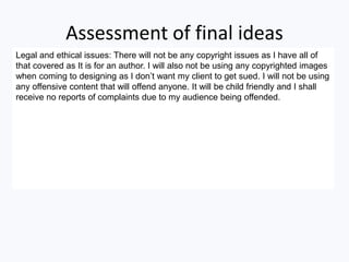 Assessment of final ideas
Legal and ethical issues: There will not be any copyright issues as I have all of
that covered as It is for an author. I will also not be using any copyrighted images
when coming to designing as I don’t want my client to get sued. I will not be using
any offensive content that will offend anyone. It will be child friendly and I shall
receive no reports of complaints due to my audience being offended.
 