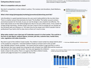 Competition/Market research:
Who is in competition with your client?
My client’s competition is other children's authors. This involves Julia Donaldson, David Walliams,
Jeff Kinney.
What is their design/photography/marketing/promotional/advertising work like?
Julia Donaldson is a good example because she uses social media platforms like my client does.
There is a twitter account that promotes her book ’The Gruffalo’ The twitter account contains
promotional posters for her book. As you can see the design is very simplistic but effective. The
book really stands out on that white background. Also its not just a white canvas, it has a butter fly
to keep things interesting. Another thing is you don’t have to click to enlarge you can already see
the full photo with out clicking on it. This saves time for the viewer and I think it wouldn't look at
professional if you had to click to view more as there isn't much to view.
What wider market is your client part of? Undertake research in to that market. This could be in
the form of sales figures, audience figures, turnover, job roles, customer base, market share,
rules, regulations and codes of practice.
My client is part of the children's book market. The children's book market has always held its place
in the market for a long time. I searched children's books on amazon and it came up with
Over 200,000 children's books available. This shows that the market is huge and that it is still in
high demand. Also have a graph here showing the sells of books from 2009-2016 and the results are
promising for the children book market. The rules and regulation for children's
books is down to the author. There Is no agency that filters children's books,
parents will judge the book if it is suitable for their child.
https://www.amazon.co.uk/s/ref=sr_pg_1?rh=i%3Aaps%2Ck%3Achildren+books&keywords=c
hildren+books&ie=UTF8&qid=1525093595
 
