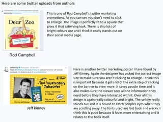 Here are some twitter uploads from authors
Rod Campbell
Jeff Kinney
This is one of Rod Campbell's twitter marketing
promotions. As you can see you don’t need to click
to enlarge. The image is perfectly fit to a square that
gives it that satisfying look. There is also lots of
bright colours use and I think it really stands out on
their social media page.
Here is another twitter marketing poster I have found by
Jeff Kinney. Again the designer has picked the correct image
size to make sure you aren’t clicking to enlarge. I think this
is important because it gets rid of the extra step of clicking
on the banner to view more. It saves people time and it
also makes sure the viewer sees all the information they
need before they have interacted with it. Over all this
design is again really colourful and bright. The yellow really
stands out and it is bound to catch peoples eyes when they
are scrolling away. The fonts used are laid back and wacky. I
think this is good because it looks more entertaining and it
relates to the book itself.
 
