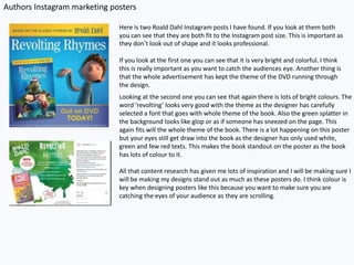 Authors Instagram marketing posters
Here is two Roald Dahl Instagram posts I have found. If you look at them both
you can see that they are both fit to the Instagram post size. This is important as
they don’t look out of shape and it looks professional.
If you look at the first one you can see that it is very bright and colorful. I think
this is really important as you want to catch the audiences eye. Another thing is
that the whole advertisement has kept the theme of the DVD running through
the design.
Looking at the second one you can see that again there is lots of bright colours. The
word ‘revolting’ looks very good with the theme as the designer has carefully
selected a font that goes with whole theme of the book. Also the green splatter in
the background looks like glop or as if someone has sneezed on the page. This
again fits will the whole theme of the book. There is a lot happening on this poster
but your eyes still get draw into the book as the designer has only used white,
green and few red texts. This makes the book standout on the poster as the book
has lots of colour to it.
All that content research has given me lots of inspiration and I will be making sure I
will be making my designs stand out as much as these posters do. I think colour is
key when designing posters like this because you want to make sure you are
catching the eyes of your audience as they are scrolling.
 