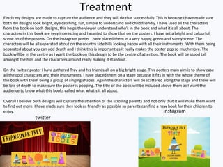 Treatment
Firstly my designs are made to capture the audience and they will do that successfully. This is because I have made sure
both my designs look bright, eye catching, fun, simple to understand and child friendly. I have used all the characters
from the book on both designs, this helps the viewer understand who’s in the book and what it’s all about. The
characters in this book are very interesting and I wanted to show that on the posters. I have set a bright and colourful
scene on of the posters. On the Instagram poster I have placed them in a very happy, green and sunny scene. The
characters will be all separated about on the country side hills looking happy with all their instruments. With them being
separated about you can add depth and I think this is important as it really makes the poster pop so much more. The
book will be in the centre as I want the book on this design to be the centre of attention. The book will be stood tall
amongst the hills and the characters around really making it standout.
On the twitter poster I have gathered Trev and his friends all on a big bright stage. This posters main aim is to show case
all the cool characters and their instruments. I have placed them on a stage because it fits in with the whole theme of
the book with them being a group of singing shapes. Again the characters will be scattered along the stage and there will
be lots of depth to make sure the poster is popping. The title of the book will be included above them as I want the
audience to know what this books called what what's it all about.
Overall I believe both designs will capture the attention of the scrolling parents and not only that It will make them want
to find out more. I have made sure they look as friendly as possible so parents can find a new book for their children to
enjoy. instagram
twitter
 