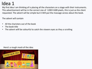 Idea 1
My first Idea I am thinking of is placing all the characters on a stage with their instruments.
This advertisement will be in the correct size of 1200 X 600 pixels, this is just as the client
requested. The advert will be simple but it Will put the massage across about the book.
The advert will contain
• All the charicters out of the book
• The book title
• The advert willl be colourful to catch the viewers eyes as they a scrolling
Here’s a rough mock of the idea
 