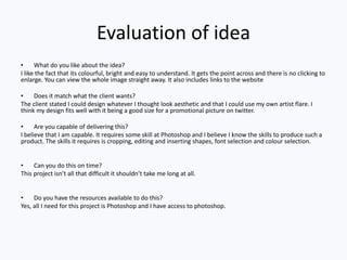 Evaluation of idea
• What do you like about the idea?
I like the fact that its colourful, bright and easy to understand. It gets the point across and there is no clicking to
enlarge. You can view the whole image straight away. It also includes links to the website
• Does it match what the client wants?
The client stated I could design whatever I thought look aesthetic and that I could use my own artist flare. I
think my design fits well with it being a good size for a promotional picture on twitter.
• Are you capable of delivering this?
I believe that I am capable. It requires some skill at Photoshop and I believe I know the skills to produce such a
product. The skills it requires is cropping, editing and inserting shapes, font selection and colour selection.
• Can you do this on time?
This project isn’t all that difficult it shouldn’t take me long at all.
• Do you have the resources available to do this?
Yes, all I need for this project is Photoshop and I have access to photoshop.
 