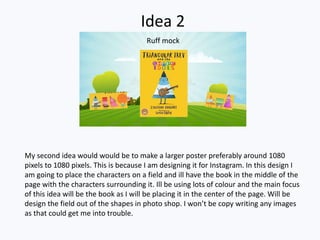 Idea 2
My second idea would would be to make a larger poster preferably around 1080
pixels to 1080 pixels. This is because I am designing it for Instagram. In this design I
am going to place the characters on a field and ill have the book in the middle of the
page with the characters surrounding it. Ill be using lots of colour and the main focus
of this idea will be the book as I will be placing it in the center of the page. Will be
design the field out of the shapes in photo shop. I won’t be copy writing any images
as that could get me into trouble.
Ruff mock
 