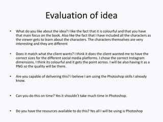 Evaluation of idea
• What do you like about the idea? I like the fact that it is colourful and that you have
that main focus on the book. Also like the fact that I have included all the characters as
the viewer gets to learn about the characters. The characters themselves are very
interesting and they are different
• Does it match what the client wants? I think it does the client wanted me to have the
correct sizes for the different social media platforms. I chose the correct Instagram
dimensions. I think its colourful and it gets the point across. I will be also having it as a
PNG so the quality will be there.
• Are you capable of delivering this? I believe I am using the Photoshop skills I already
know.
• Can you do this on time? Yes it shouldn’t take much time in Photoshop.
• Do you have the resources available to do this? Yes all I will be using is Photoshop
 