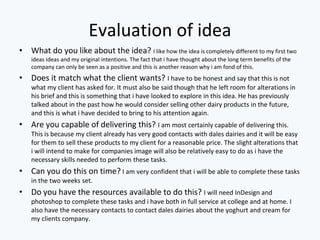 Evaluation of idea
• What do you like about the idea? I like how the idea is completely different to my first two
ideas ideas and my original intentions. The fact that i have thought about the long term benefits of the
company can only be seen as a positive and this is another reason why i am fond of this.
• Does it match what the client wants? I have to be honest and say that this is not
what my client has asked for. It must also be said though that he left room for alterations in
his brief and this is something that i have looked to explore in this idea. He has previously
talked about in the past how he would consider selling other dairy products in the future,
and this is what i have decided to bring to his attention again.
• Are you capable of delivering this? I am most certainly capable of delivering this.
This is because my client already has very good contacts with dales dairies and it will be easy
for them to sell these products to my client for a reasonable price. The slight alterations that
i will intend to make for companies image will also be relatively easy to do as i have the
necessary skills needed to perform these tasks.
• Can you do this on time? I am very confident that i will be able to complete these tasks
in the two weeks set.
• Do you have the resources available to do this? I will need InDesign and
photoshop to complete these tasks and i have both in full service at college and at home. I
also have the necessary contacts to contact dales dairies about the yoghurt and cream for
my clients company.
 
