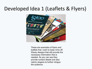 Developed Idea 1 (Leaflets & Flyers)
These are examples of flyers and
leaflets that i want to base mine off.
Wacky designs that still provide the
necessary information that is
needed. As you can see they
provide contact details and also
catchy slogans to further intrigue
the audience.
 
