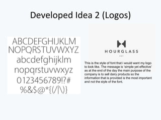 Developed Idea 2 (Logos)
This is the style of font that i would want my logo
to look like. The message is ‘simple yet effective’
as at the end of the day the main purpose of the
company is to sell dairy products so the
information that is provided is the most important
and not the style of the font.
 