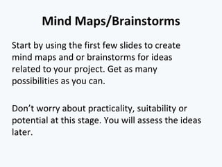 Mind Maps/Brainstorms
Start by using the first few slides to create
mind maps and or brainstorms for ideas
related to your project. Get as many
possibilities as you can.
Don’t worry about practicality, suitability or
potential at this stage. You will assess the ideas
later.
 